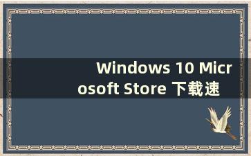 Windows 10 Microsoft Store 下载速度慢怎么办（Windows 10 Microsoft Store 下载速度很慢）